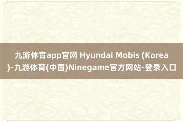 九游体育app官网 Hyundai Mobis (Korea)-九游体育(中国)Ninegame官方网站-登录入口