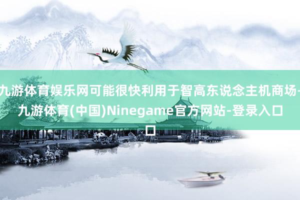 九游体育娱乐网可能很快利用于智高东说念主机商场-九游体育(中国)Ninegame官方网站-登录入口