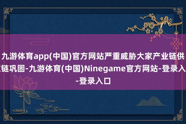 九游体育app(中国)官方网站严重威胁大家产业链供应链巩固-九游体育(中国)Ninegame官方网站-登录入口