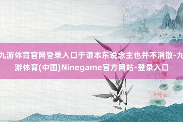 九游体育官网登录入口于谦本东说念主也并不消散-九游体育(中国)Ninegame官方网站-登录入口