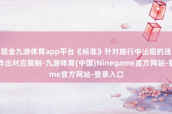 现金九游体育app平台《标准》针对施行中出现的违法行动作出对应规制-九游体育(中国)Ninegame官方网站-登录入口