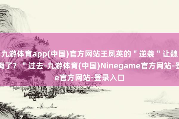 九游体育app(中国)官方网站王凤英的＂逆袭＂让魏建军后悔了？＂过去-九游体育(中国)Ninegame官方网站-登录入口