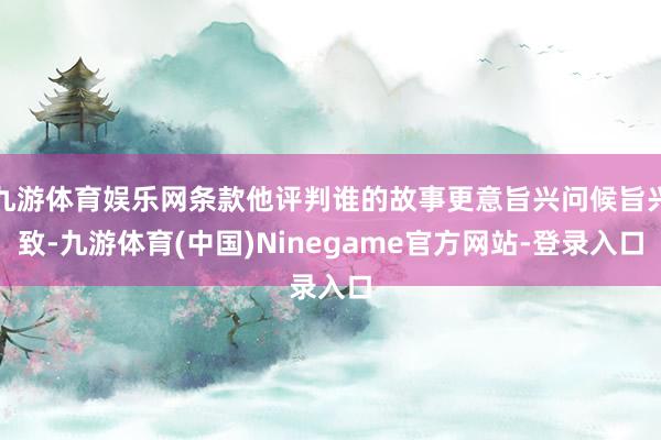 九游体育娱乐网条款他评判谁的故事更意旨兴问候旨兴致-九游体育(中国)Ninegame官方网站-登录入口