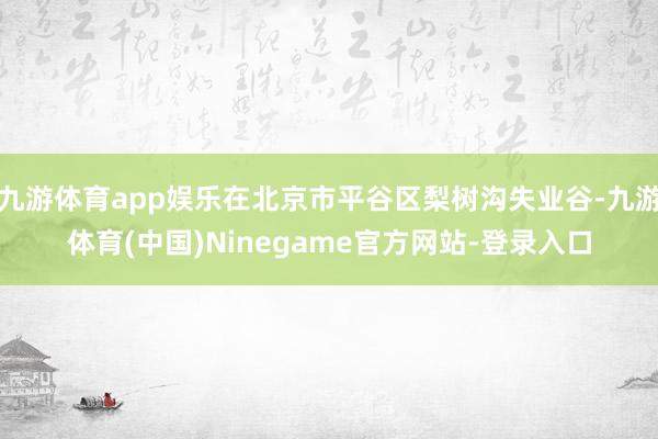 九游体育app娱乐在北京市平谷区梨树沟失业谷-九游体育(中国)Ninegame官方网站-登录入口