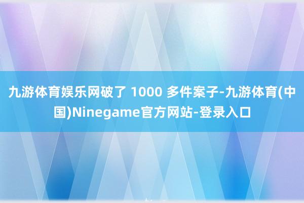 九游体育娱乐网破了 1000 多件案子-九游体育(中国)Ninegame官方网站-登录入口