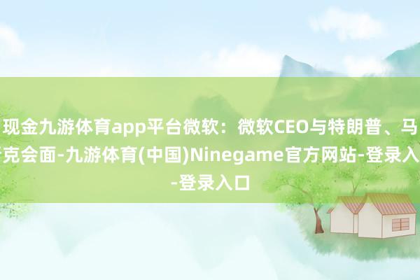 现金九游体育app平台微软：微软CEO与特朗普、马斯克会面-九游体育(中国)Ninegame官方网站-登录入口