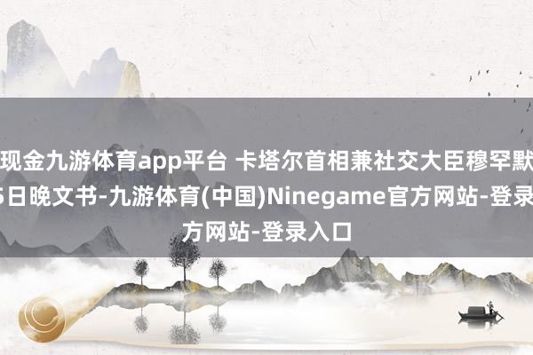 现金九游体育app平台 卡塔尔首相兼社交大臣穆罕默德15日晚文书-九游体育(中国)Ninegame官方网站-登录入口