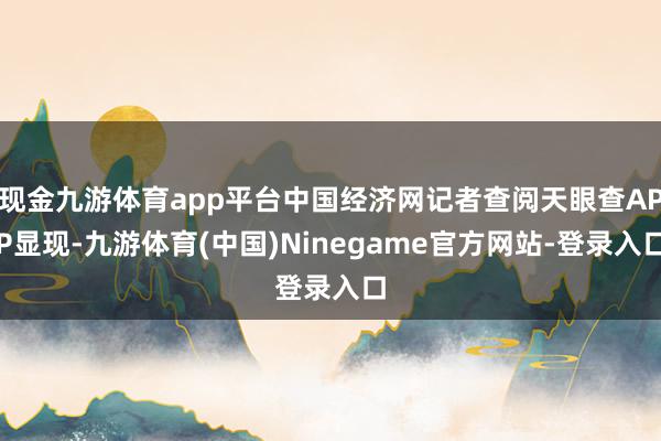现金九游体育app平台中国经济网记者查阅天眼查APP显现-九游体育(中国)Ninegame官方网站-登录入口