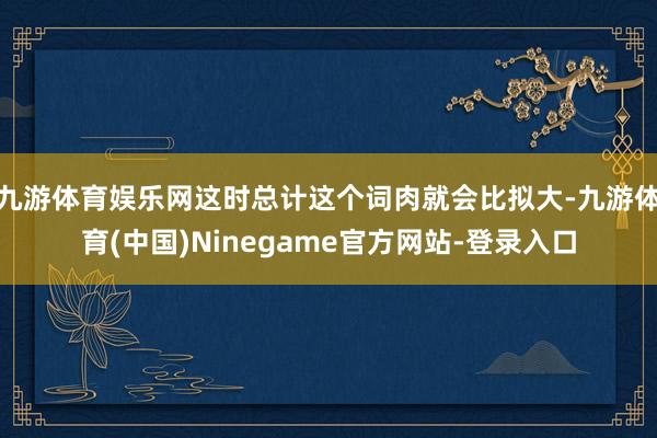 九游体育娱乐网这时总计这个词肉就会比拟大-九游体育(中国)Ninegame官方网站-登录入口