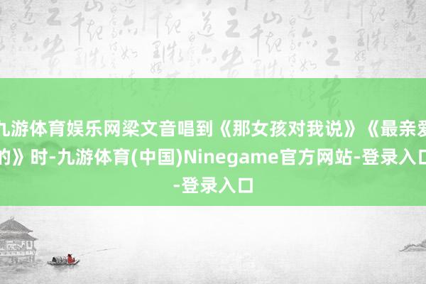 九游体育娱乐网梁文音唱到《那女孩对我说》《最亲爱的》时-九游体育(中国)Ninegame官方网站-登录入口