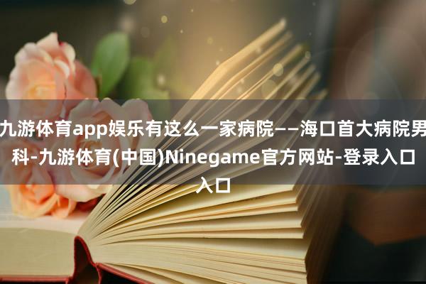 九游体育app娱乐有这么一家病院——海口首大病院男科-九游体育(中国)Ninegame官方网站-登录入口