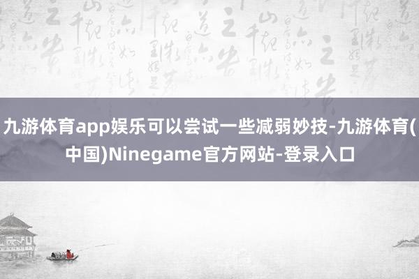 九游体育app娱乐可以尝试一些减弱妙技-九游体育(中国)Ninegame官方网站-登录入口