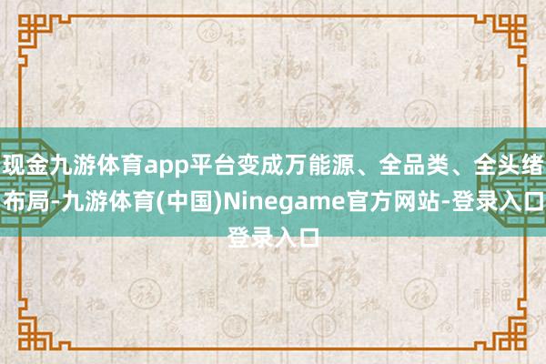 现金九游体育app平台变成万能源、全品类、全头绪布局-九游体育(中国)Ninegame官方网站-登录入口