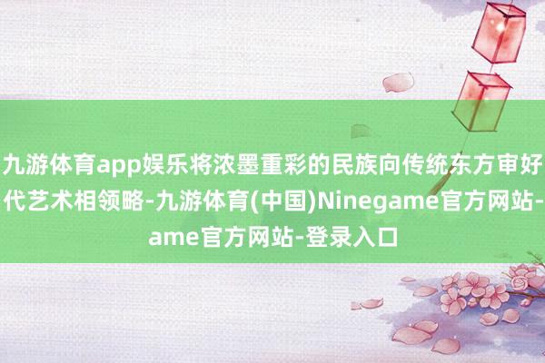 九游体育app娱乐将浓墨重彩的民族向传统东方审好意思与当代艺术相领略-九游体育(中国)Ninegame官方网站-登录入口