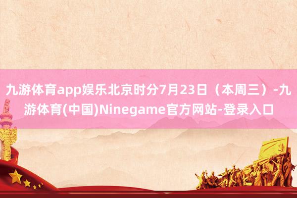 九游体育app娱乐北京时分7月23日（本周三）-九游体育(中国)Ninegame官方网站-登录入口