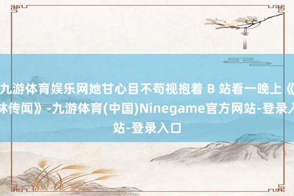 九游体育娱乐网她甘心目不苟视抱着 B 站看一晚上《武林传闻》-九游体育(中国)Ninegame官方网站-登录入口