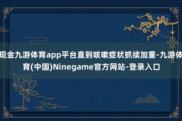 现金九游体育app平台直到咳嗽症状抓续加重-九游体育(中国)Ninegame官方网站-登录入口