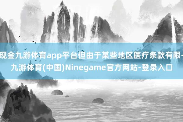 现金九游体育app平台但由于某些地区医疗条款有限-九游体育(中国)Ninegame官方网站-登录入口