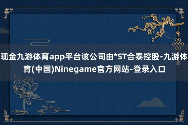 现金九游体育app平台该公司由*ST合泰控股-九游体育(中国)Ninegame官方网站-登录入口