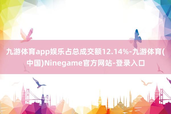 九游体育app娱乐占总成交额12.14%-九游体育(中国)Ninegame官方网站-登录入口