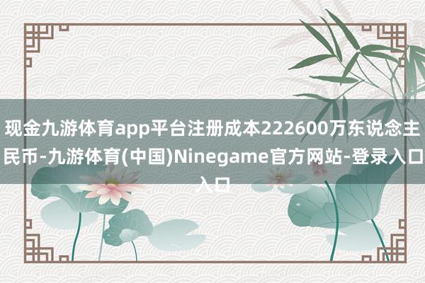 现金九游体育app平台注册成本222600万东说念主民币-九游体育(中国)Ninegame官方网站-登录入口
