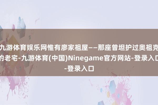 九游体育娱乐网惟有廖家祖屋——那座曾坦护过奥祖克的老宅-九游体育(中国)Ninegame官方网站-登录入口