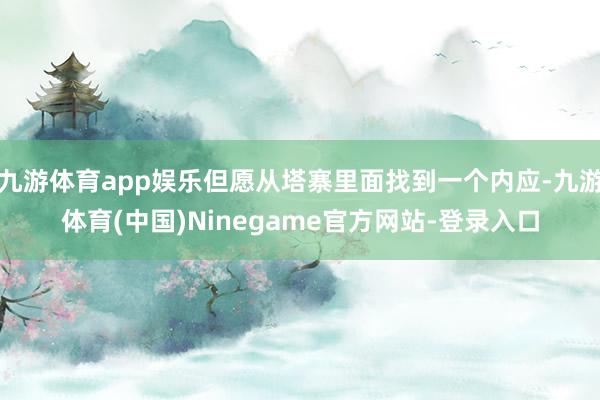 九游体育app娱乐但愿从塔寨里面找到一个内应-九游体育(中国)Ninegame官方网站-登录入口