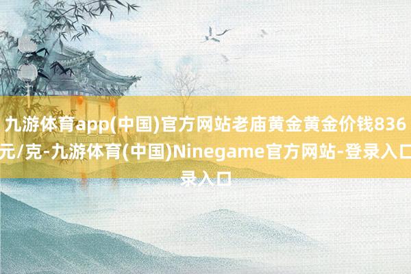 九游体育app(中国)官方网站老庙黄金黄金价钱836元/克-九游体育(中国)Ninegame官方网站-登录入口