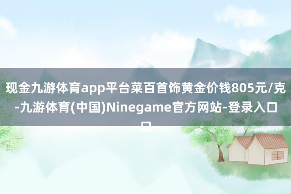 现金九游体育app平台菜百首饰黄金价钱805元/克-九游体育(中国)Ninegame官方网站-登录入口