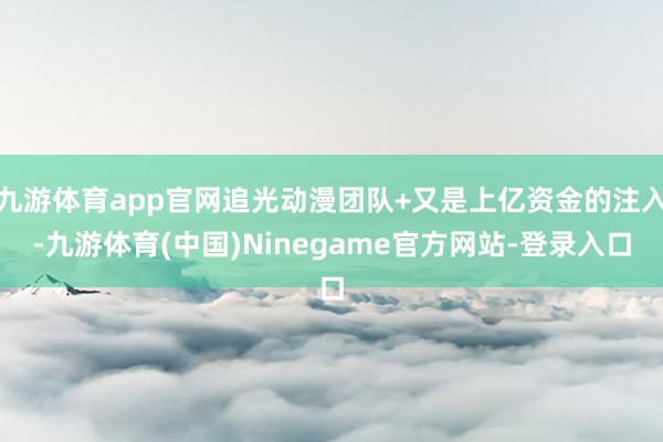 九游体育app官网追光动漫团队+又是上亿资金的注入-九游体育(中国)Ninegame官方网站-登录入口