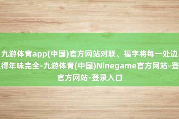 九游体育app(中国)官方网站对联、福字将每一处边缘装点得年味完全-九游体育(中国)Ninegame官方网站-登录入口