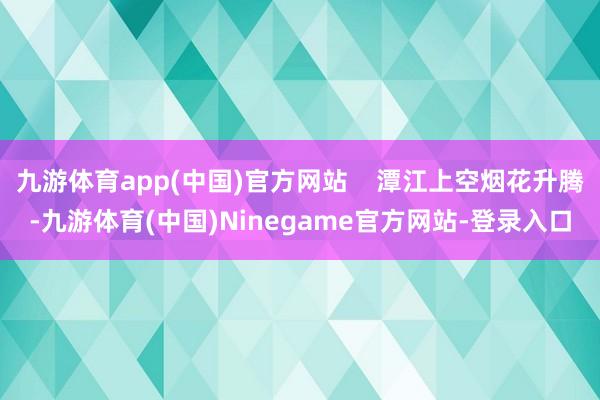 九游体育app(中国)官方网站    潭江上空烟花升腾-九游体育(中国)Ninegame官方网站-登录入口