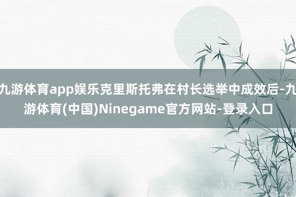 九游体育app娱乐克里斯托弗在村长选举中成效后-九游体育(中国)Ninegame官方网站-登录入口