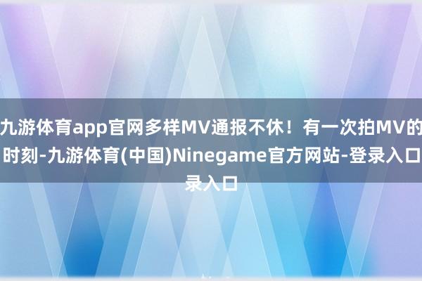 九游体育app官网多样MV通报不休！有一次拍MV的时刻-九游体育(中国)Ninegame官方网站-登录入口