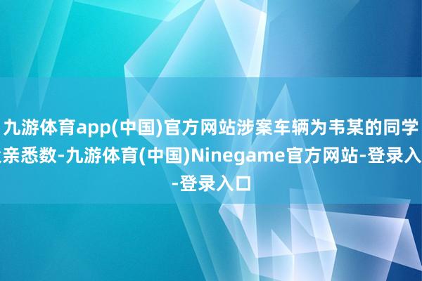 九游体育app(中国)官方网站涉案车辆为韦某的同学父亲悉数-九游体育(中国)Ninegame官方网站-登录入口