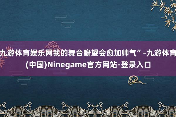 九游体育娱乐网我的舞台瞻望会愈加帅气”-九游体育(中国)Ninegame官方网站-登录入口