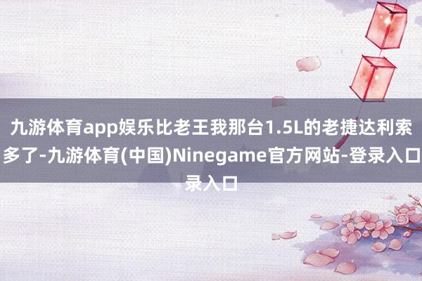 九游体育app娱乐比老王我那台1.5L的老捷达利索多了-九游体育(中国)Ninegame官方网站-登录入口