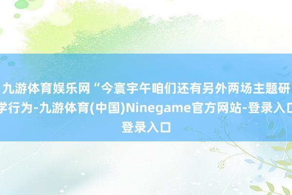 九游体育娱乐网　　“今寰宇午咱们还有另外两场主题研学行为-九游体育(中国)Ninegame官方网站-登录入口