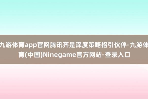 九游体育app官网腾讯齐是深度策略招引伙伴-九游体育(中国)Ninegame官方网站-登录入口