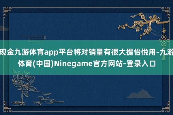 现金九游体育app平台将对销量有很大提怡悦用-九游体育(中国)Ninegame官方网站-登录入口