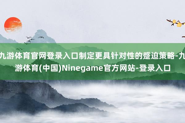 九游体育官网登录入口制定更具针对性的蹙迫策略-九游体育(中国)Ninegame官方网站-登录入口