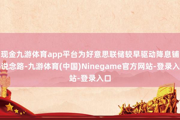 现金九游体育app平台为好意思联储较早驱动降息铺平说念路-九游体育(中国)Ninegame官方网站-登录入口