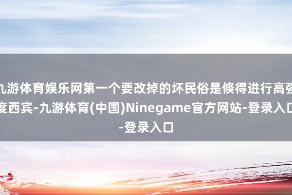 九游体育娱乐网第一个要改掉的坏民俗是倏得进行高强度西宾-九游体育(中国)Ninegame官方网站-登录入口
