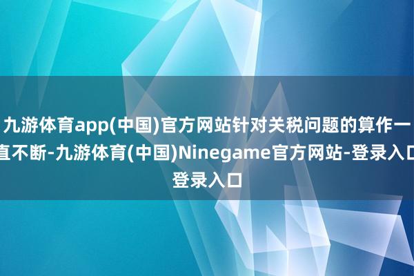 九游体育app(中国)官方网站针对关税问题的算作一直不断-九游体育(中国)Ninegame官方网站-登录入口