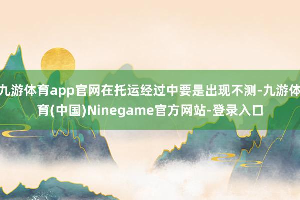 九游体育app官网在托运经过中要是出现不测-九游体育(中国)Ninegame官方网站-登录入口