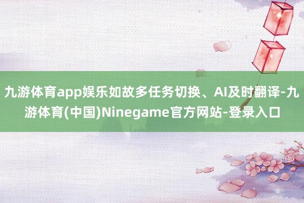 九游体育app娱乐如故多任务切换、AI及时翻译-九游体育(中国)Ninegame官方网站-登录入口