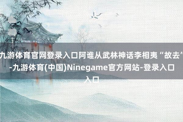 九游体育官网登录入口阿谁从武林神话李相夷“故去”-九游体育(中国)Ninegame官方网站-登录入口
