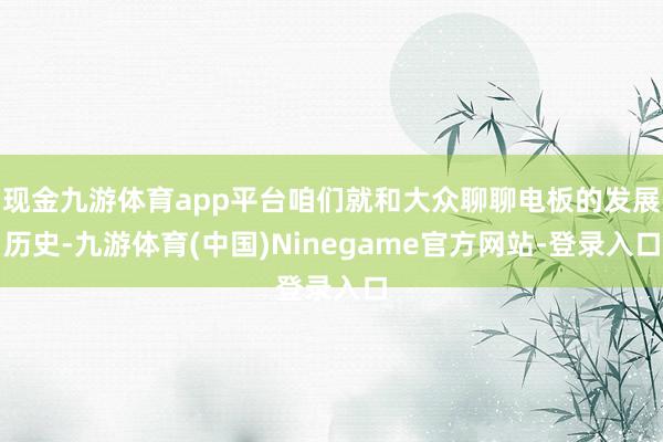 现金九游体育app平台咱们就和大众聊聊电板的发展历史-九游体育(中国)Ninegame官方网站-登录入口
