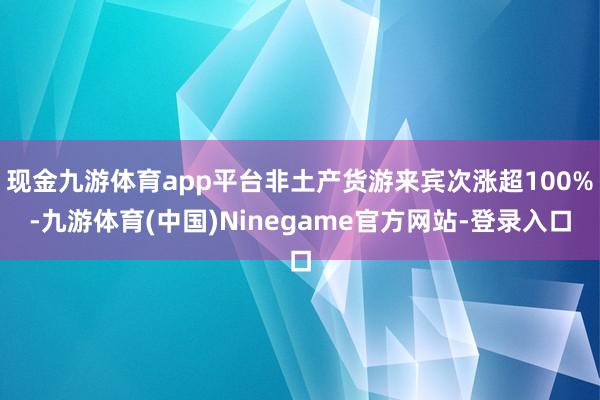 现金九游体育app平台非土产货游来宾次涨超100%-九游体育(中国)Ninegame官方网站-登录入口