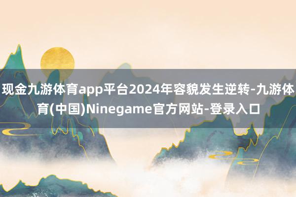 现金九游体育app平台2024年容貌发生逆转-九游体育(中国)Ninegame官方网站-登录入口